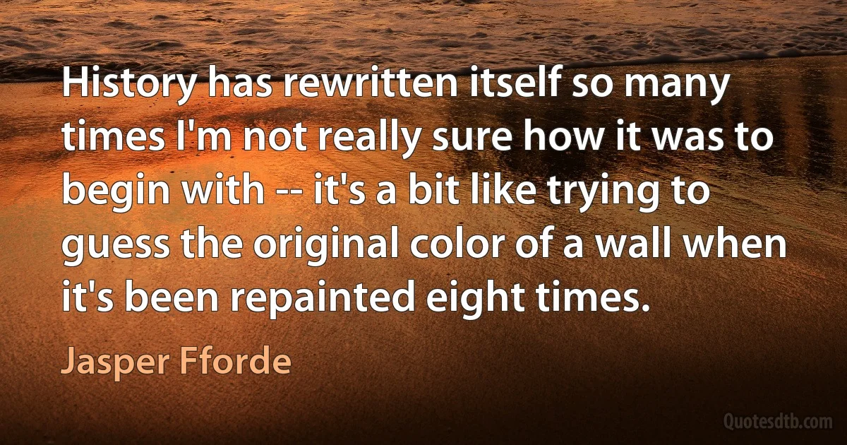 History has rewritten itself so many times I'm not really sure how it was to begin with -- it's a bit like trying to guess the original color of a wall when it's been repainted eight times. (Jasper Fforde)