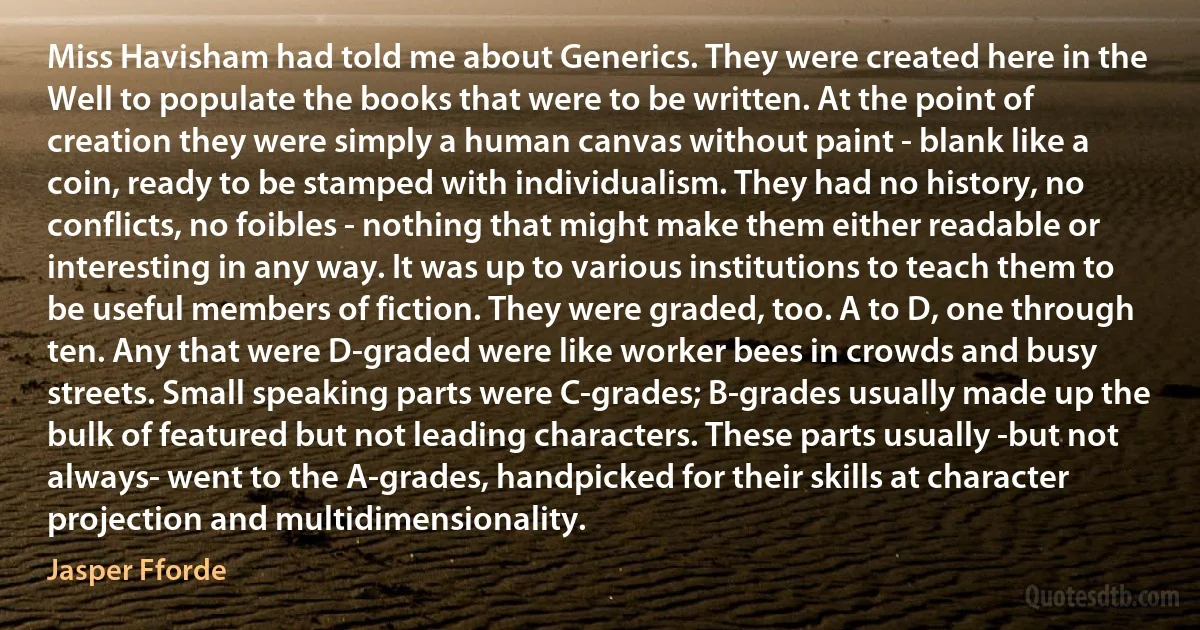 Miss Havisham had told me about Generics. They were created here in the Well to populate the books that were to be written. At the point of creation they were simply a human canvas without paint - blank like a coin, ready to be stamped with individualism. They had no history, no conflicts, no foibles - nothing that might make them either readable or interesting in any way. It was up to various institutions to teach them to be useful members of fiction. They were graded, too. A to D, one through ten. Any that were D-graded were like worker bees in crowds and busy streets. Small speaking parts were C-grades; B-grades usually made up the bulk of featured but not leading characters. These parts usually -but not always- went to the A-grades, handpicked for their skills at character projection and multidimensionality. (Jasper Fforde)