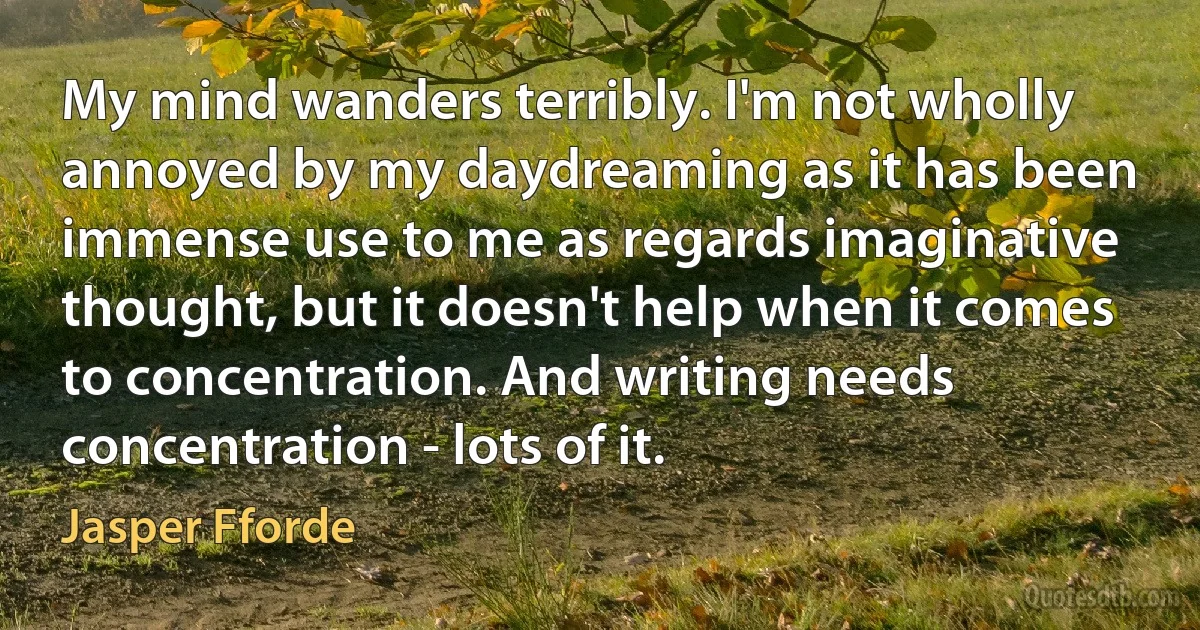 My mind wanders terribly. I'm not wholly annoyed by my daydreaming as it has been immense use to me as regards imaginative thought, but it doesn't help when it comes to concentration. And writing needs concentration - lots of it. (Jasper Fforde)