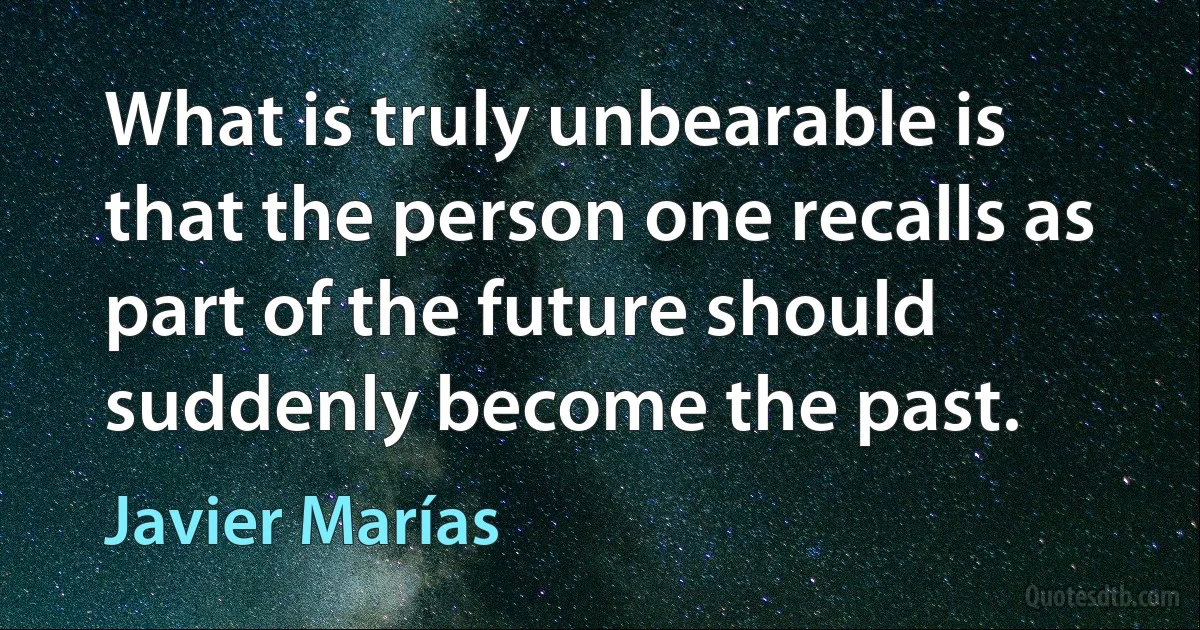 What is truly unbearable is that the person one recalls as part of the future should suddenly become the past. (Javier Marías)