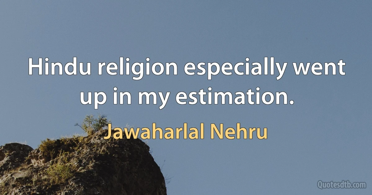 Hindu religion especially went up in my estimation. (Jawaharlal Nehru)