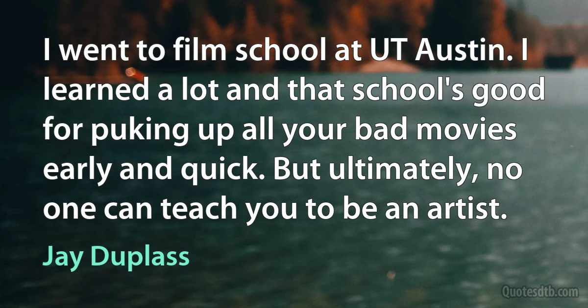 I went to film school at UT Austin. I learned a lot and that school's good for puking up all your bad movies early and quick. But ultimately, no one can teach you to be an artist. (Jay Duplass)