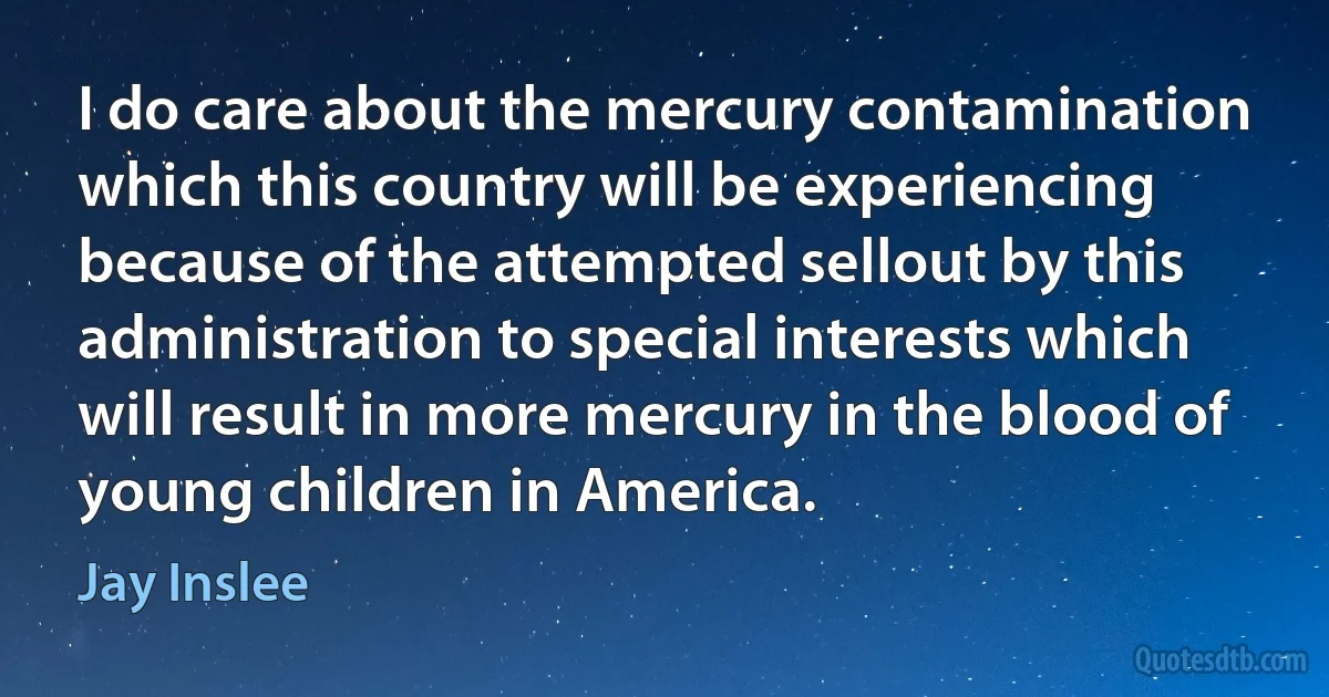 I do care about the mercury contamination which this country will be experiencing because of the attempted sellout by this administration to special interests which will result in more mercury in the blood of young children in America. (Jay Inslee)