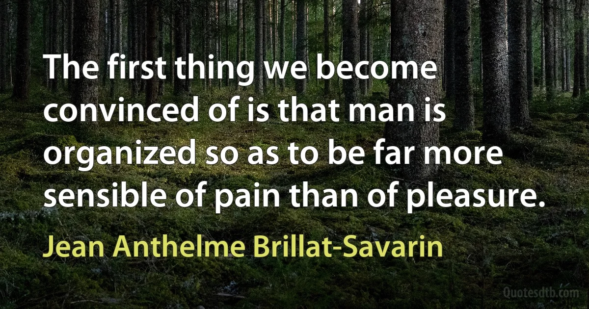 The first thing we become convinced of is that man is organized so as to be far more sensible of pain than of pleasure. (Jean Anthelme Brillat-Savarin)