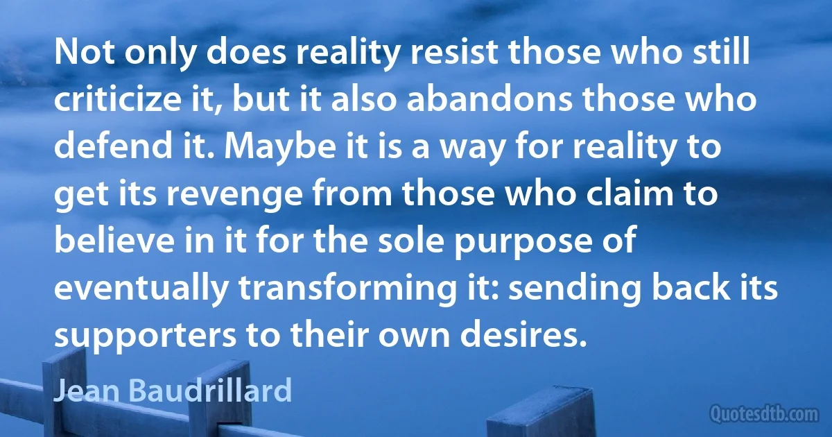 Not only does reality resist those who still criticize it, but it also abandons those who defend it. Maybe it is a way for reality to get its revenge from those who claim to believe in it for the sole purpose of eventually transforming it: sending back its supporters to their own desires. (Jean Baudrillard)