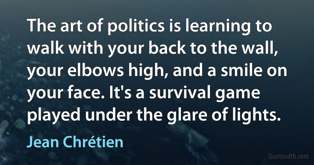 The art of politics is learning to walk with your back to the wall, your elbows high, and a smile on your face. It's a survival game played under the glare of lights. (Jean Chrétien)