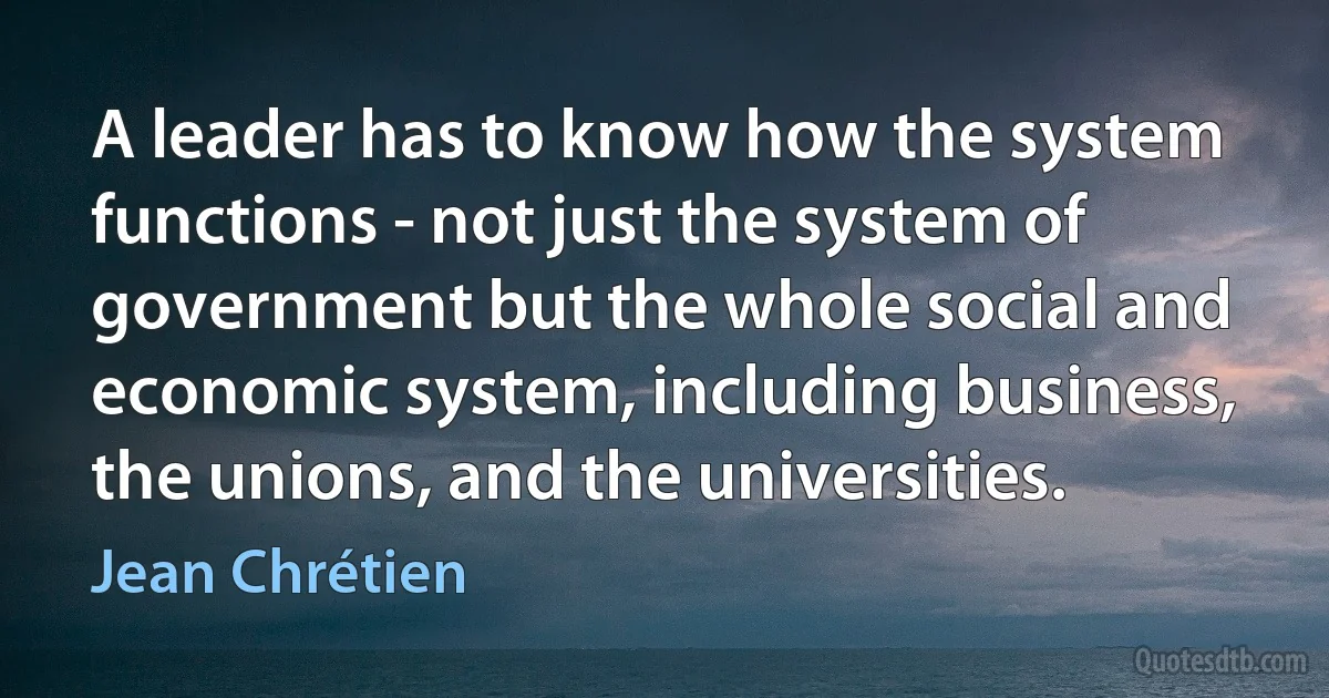 A leader has to know how the system functions - not just the system of government but the whole social and economic system, including business, the unions, and the universities. (Jean Chrétien)