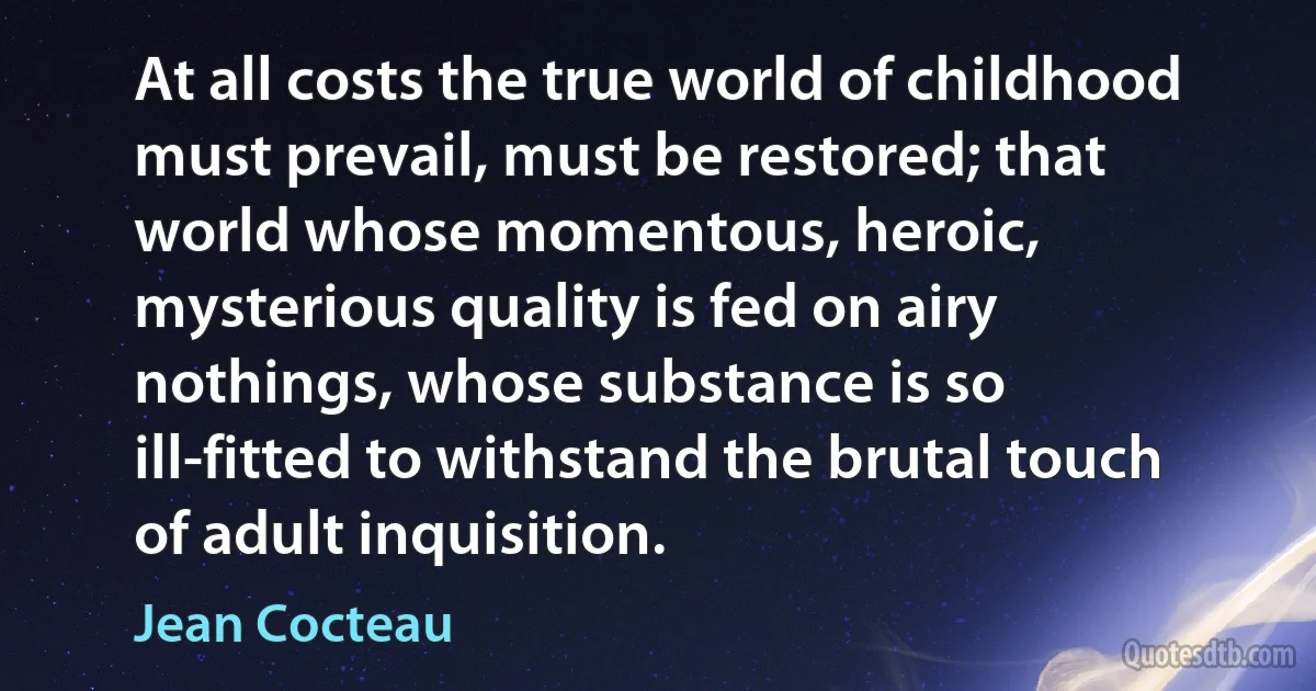 At all costs the true world of childhood must prevail, must be restored; that world whose momentous, heroic, mysterious quality is fed on airy nothings, whose substance is so ill-fitted to withstand the brutal touch of adult inquisition. (Jean Cocteau)