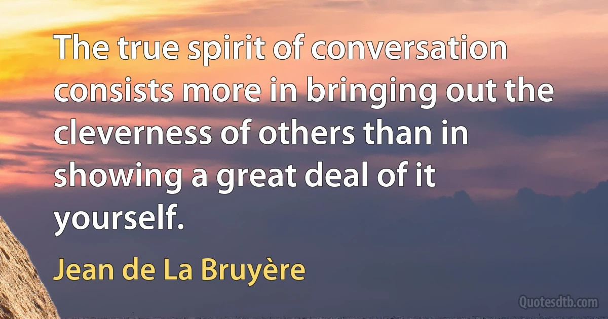 The true spirit of conversation consists more in bringing out the cleverness of others than in showing a great deal of it yourself. (Jean de La Bruyère)