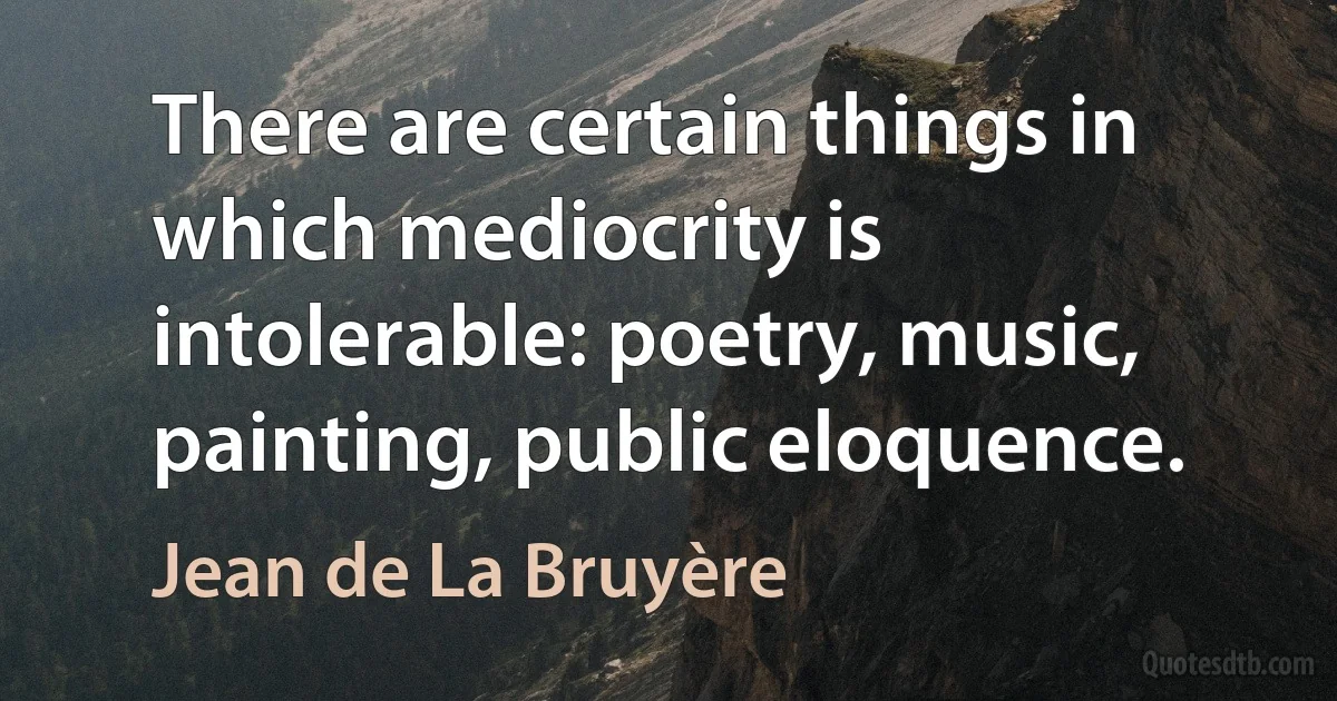 There are certain things in which mediocrity is intolerable: poetry, music, painting, public eloquence. (Jean de La Bruyère)