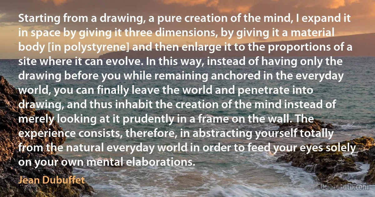 Starting from a drawing, a pure creation of the mind, I expand it in space by giving it three dimensions, by giving it a material body [in polystyrene] and then enlarge it to the proportions of a site where it can evolve. In this way, instead of having only the drawing before you while remaining anchored in the everyday world, you can finally leave the world and penetrate into drawing, and thus inhabit the creation of the mind instead of merely looking at it prudently in a frame on the wall. The experience consists, therefore, in abstracting yourself totally from the natural everyday world in order to feed your eyes solely on your own mental elaborations. (Jean Dubuffet)