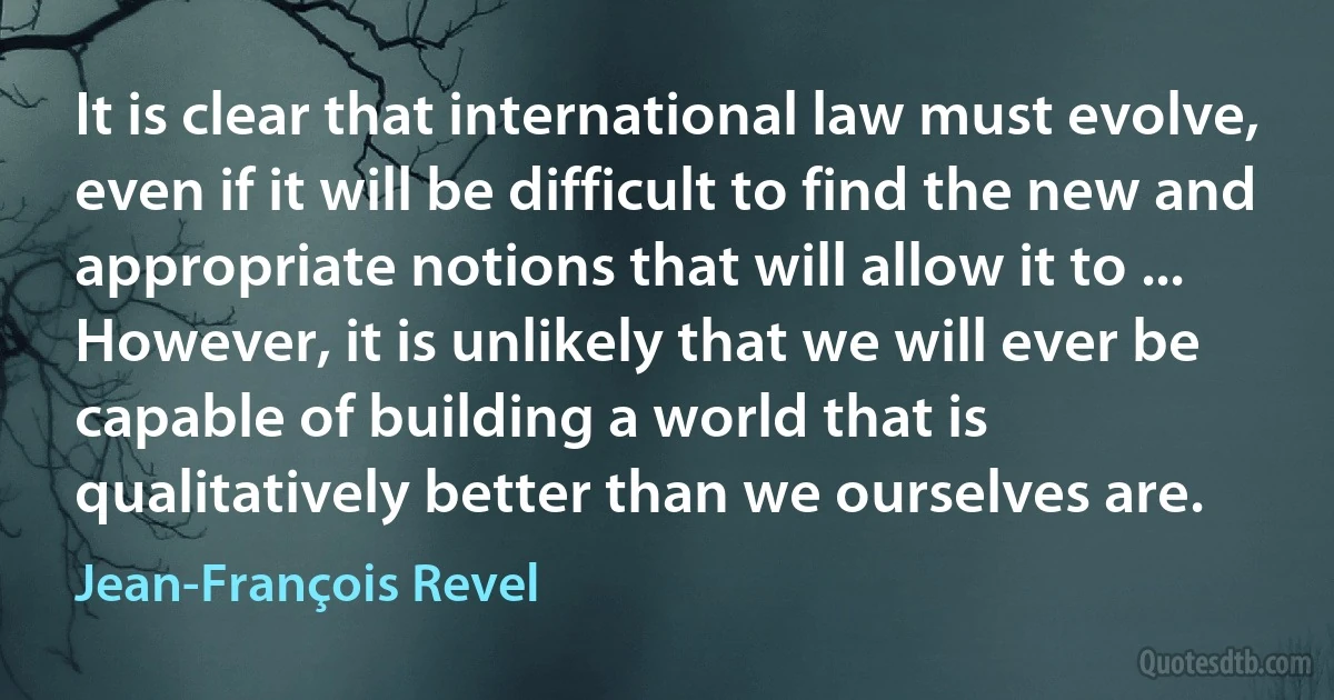 It is clear that international law must evolve, even if it will be difficult to find the new and appropriate notions that will allow it to ... However, it is unlikely that we will ever be capable of building a world that is qualitatively better than we ourselves are. (Jean-François Revel)