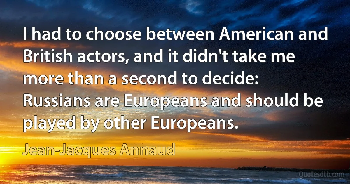 I had to choose between American and British actors, and it didn't take me more than a second to decide: Russians are Europeans and should be played by other Europeans. (Jean-Jacques Annaud)