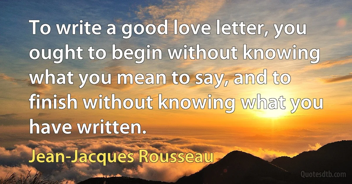 To write a good love letter, you ought to begin without knowing what you mean to say, and to finish without knowing what you have written. (Jean-Jacques Rousseau)