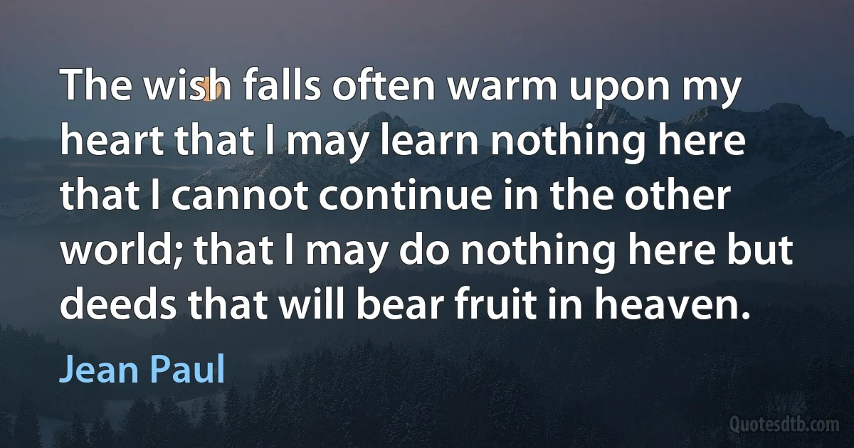 The wish falls often warm upon my heart that I may learn nothing here that I cannot continue in the other world; that I may do nothing here but deeds that will bear fruit in heaven. (Jean Paul)