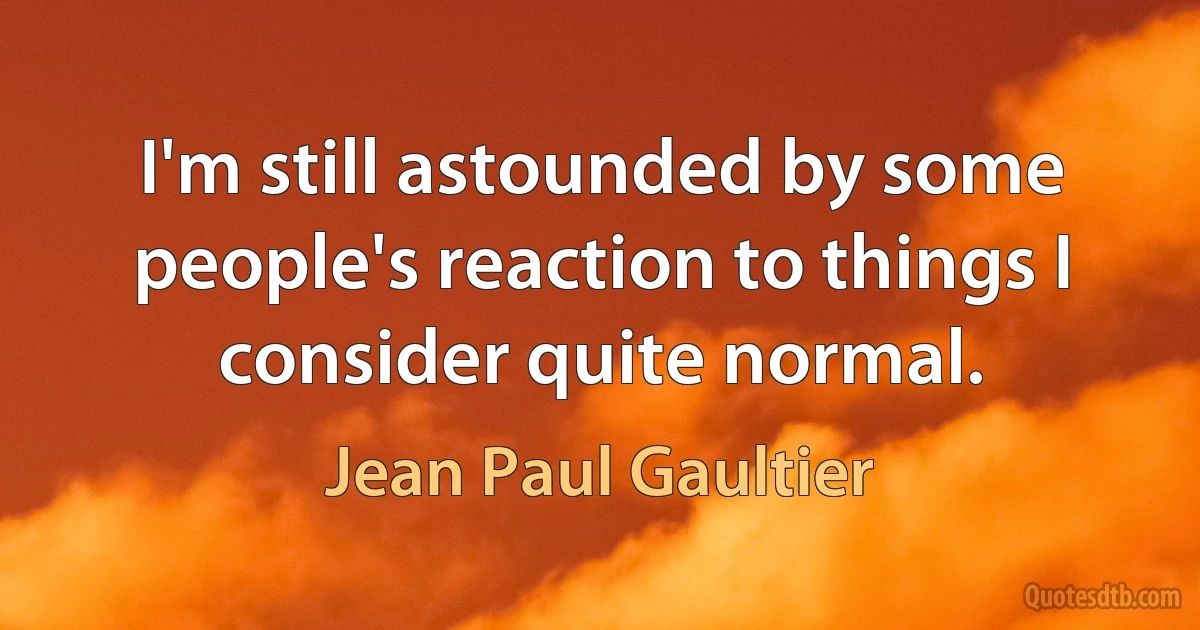 I'm still astounded by some people's reaction to things I consider quite normal. (Jean Paul Gaultier)