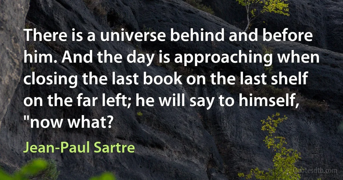 There is a universe behind and before him. And the day is approaching when closing the last book on the last shelf on the far left; he will say to himself, "now what? (Jean-Paul Sartre)