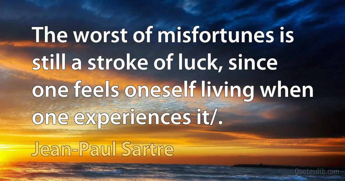 The worst of misfortunes is still a stroke of luck, since one feels oneself living when one experiences it/. (Jean-Paul Sartre)