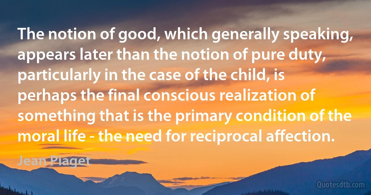 The notion of good, which generally speaking, appears later than the notion of pure duty, particularly in the case of the child, is perhaps the final conscious realization of something that is the primary condition of the moral life - the need for reciprocal affection. (Jean Piaget)