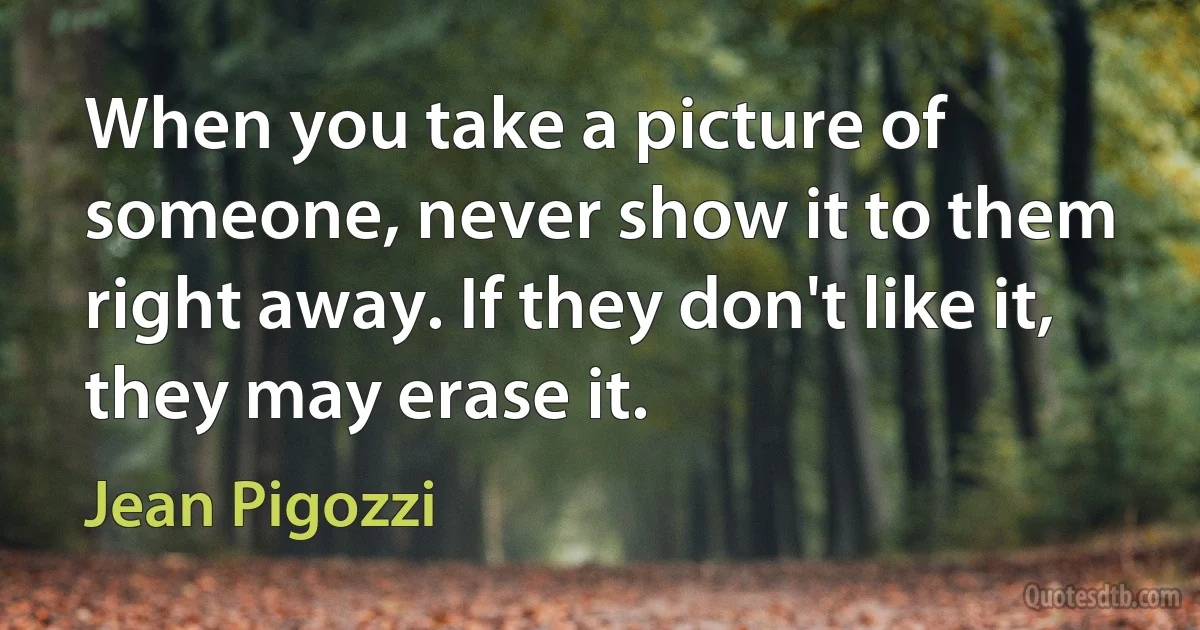 When you take a picture of someone, never show it to them right away. If they don't like it, they may erase it. (Jean Pigozzi)