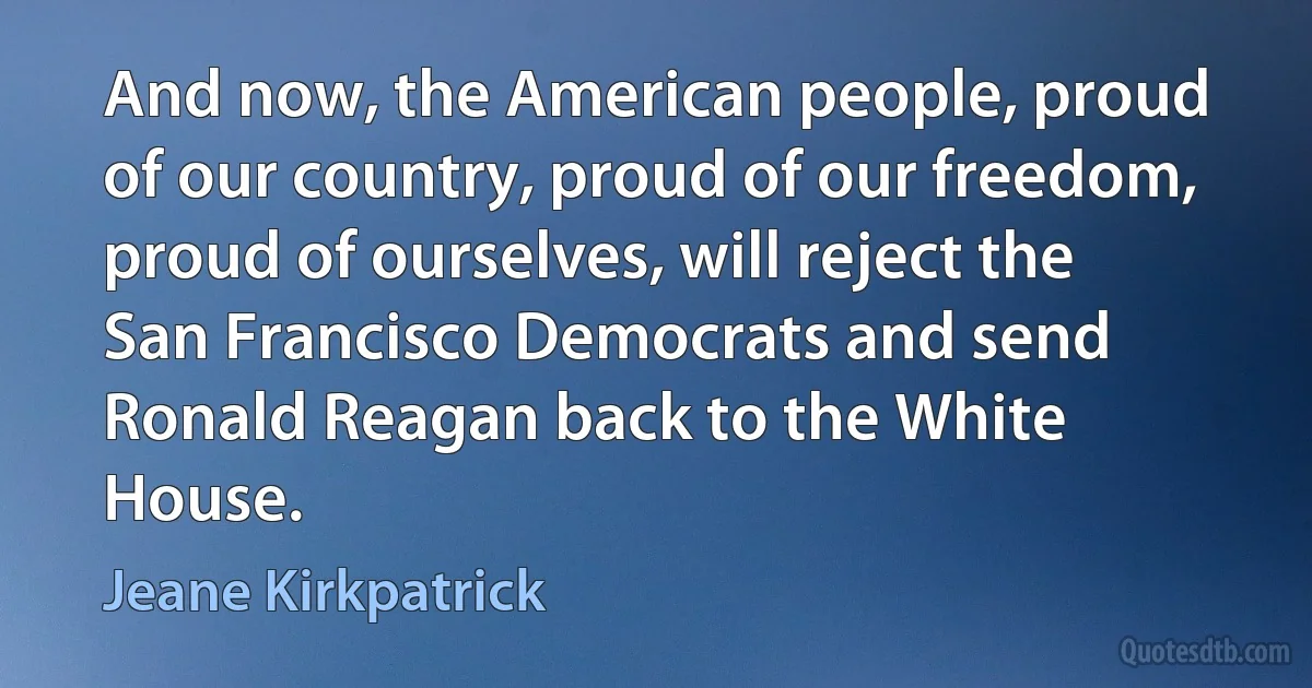 And now, the American people, proud of our country, proud of our freedom, proud of ourselves, will reject the San Francisco Democrats and send Ronald Reagan back to the White House. (Jeane Kirkpatrick)