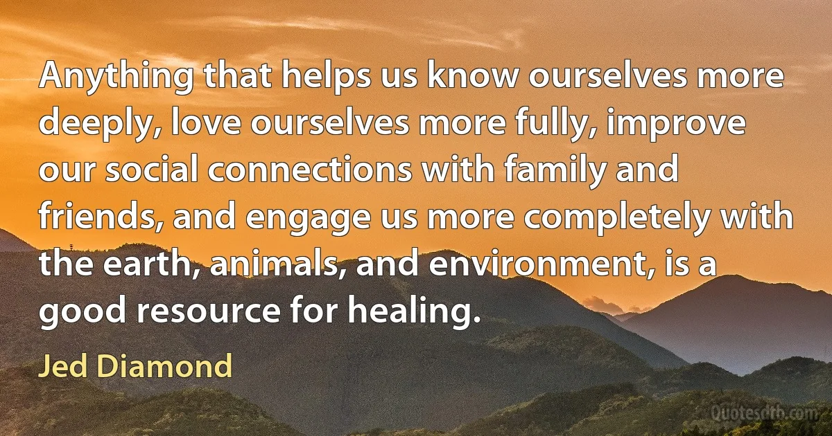 Anything that helps us know ourselves more deeply, love ourselves more fully, improve our social connections with family and friends, and engage us more completely with the earth, animals, and environment, is a good resource for healing. (Jed Diamond)