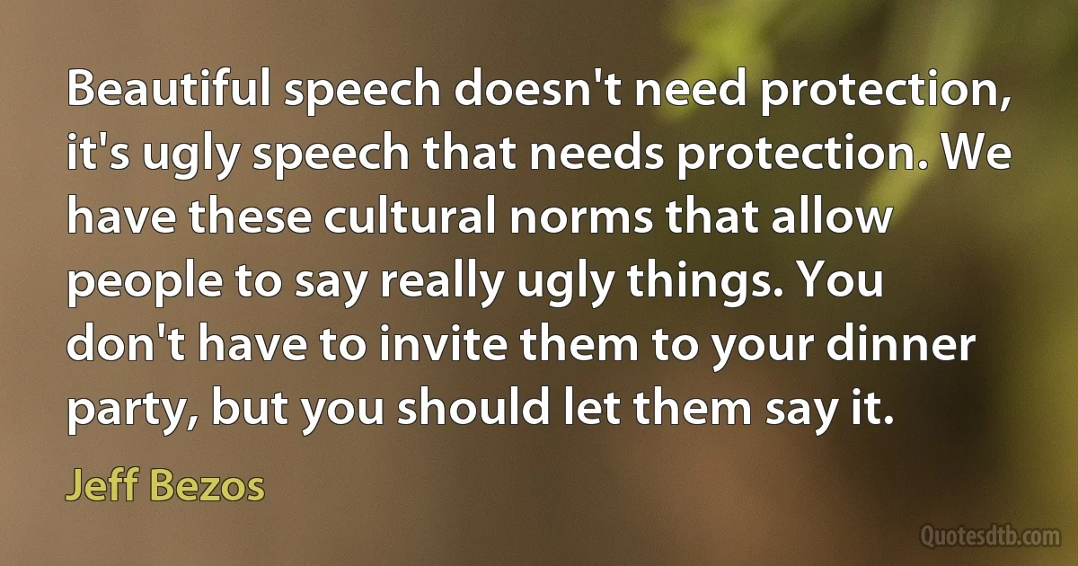 Beautiful speech doesn't need protection, it's ugly speech that needs protection. We have these cultural norms that allow people to say really ugly things. You don't have to invite them to your dinner party, but you should let them say it. (Jeff Bezos)