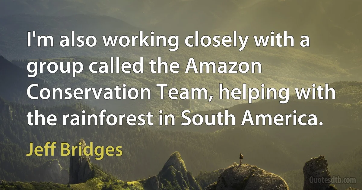 I'm also working closely with a group called the Amazon Conservation Team, helping with the rainforest in South America. (Jeff Bridges)