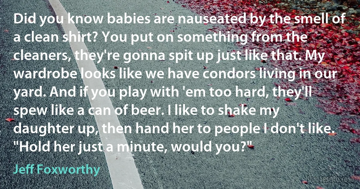 Did you know babies are nauseated by the smell of a clean shirt? You put on something from the cleaners, they're gonna spit up just like that. My wardrobe looks like we have condors living in our yard. And if you play with 'em too hard, they'll spew like a can of beer. I like to shake my daughter up, then hand her to people I don't like. "Hold her just a minute, would you?" (Jeff Foxworthy)