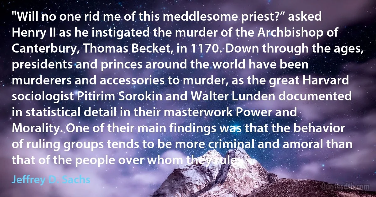 "Will no one rid me of this meddlesome priest?” asked Henry II as he instigated the murder of the Archbishop of Canterbury, Thomas Becket, in 1170. Down through the ages, presidents and princes around the world have been murderers and accessories to murder, as the great Harvard sociologist Pitirim Sorokin and Walter Lunden documented in statistical detail in their masterwork Power and Morality. One of their main findings was that the behavior of ruling groups tends to be more criminal and amoral than that of the people over whom they rule. (Jeffrey D. Sachs)