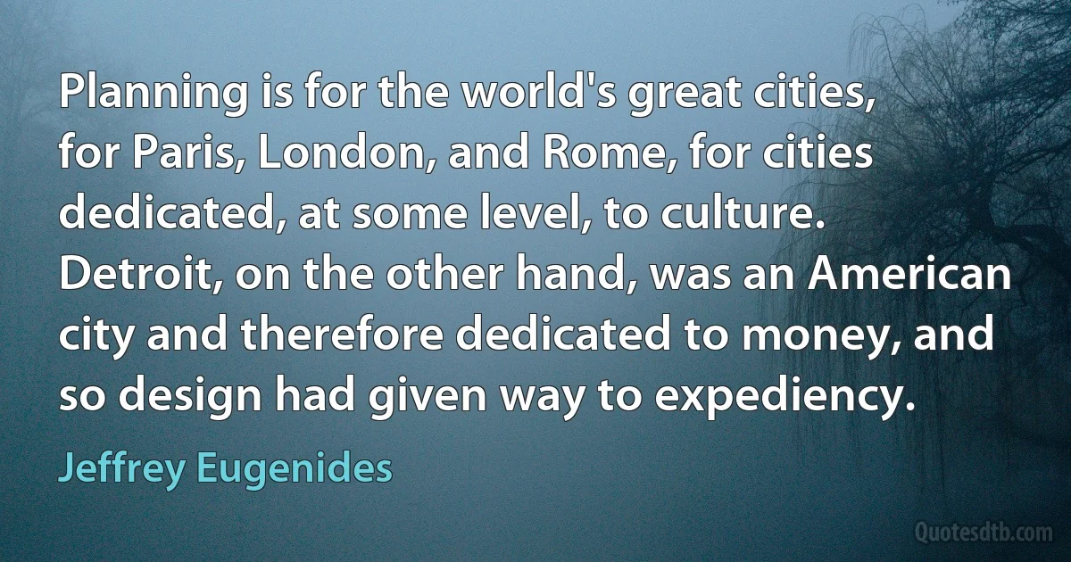 Planning is for the world's great cities, for Paris, London, and Rome, for cities dedicated, at some level, to culture. Detroit, on the other hand, was an American city and therefore dedicated to money, and so design had given way to expediency. (Jeffrey Eugenides)