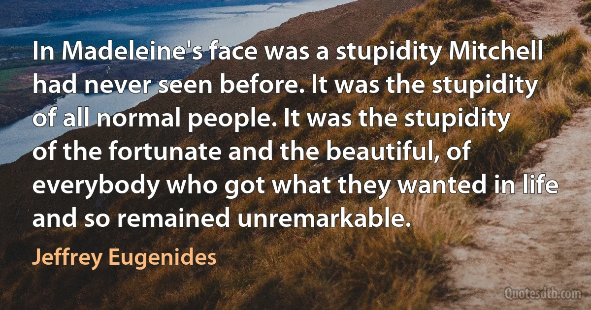 In Madeleine's face was a stupidity Mitchell had never seen before. It was the stupidity of all normal people. It was the stupidity of the fortunate and the beautiful, of everybody who got what they wanted in life and so remained unremarkable. (Jeffrey Eugenides)