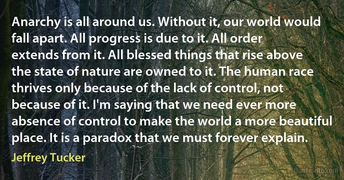 Anarchy is all around us. Without it, our world would fall apart. All progress is due to it. All order extends from it. All blessed things that rise above the state of nature are owned to it. The human race thrives only because of the lack of control, not because of it. I'm saying that we need ever more absence of control to make the world a more beautiful place. It is a paradox that we must forever explain. (Jeffrey Tucker)