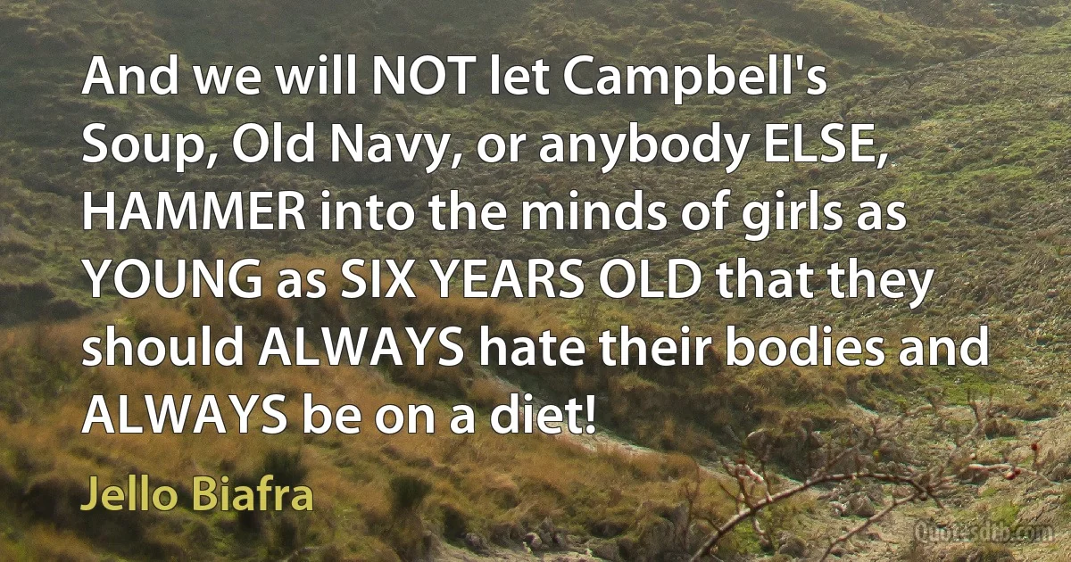 And we will NOT let Campbell's Soup, Old Navy, or anybody ELSE, HAMMER into the minds of girls as YOUNG as SIX YEARS OLD that they should ALWAYS hate their bodies and ALWAYS be on a diet! (Jello Biafra)