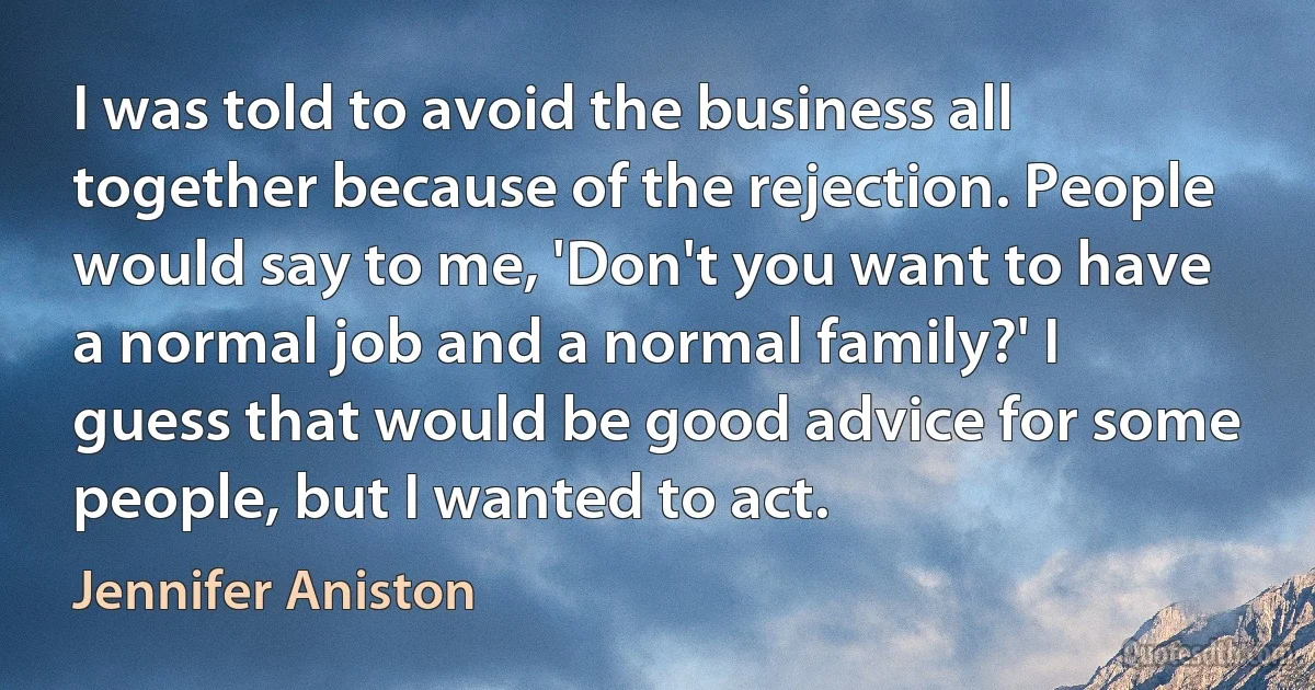 I was told to avoid the business all together because of the rejection. People would say to me, 'Don't you want to have a normal job and a normal family?' I guess that would be good advice for some people, but I wanted to act. (Jennifer Aniston)