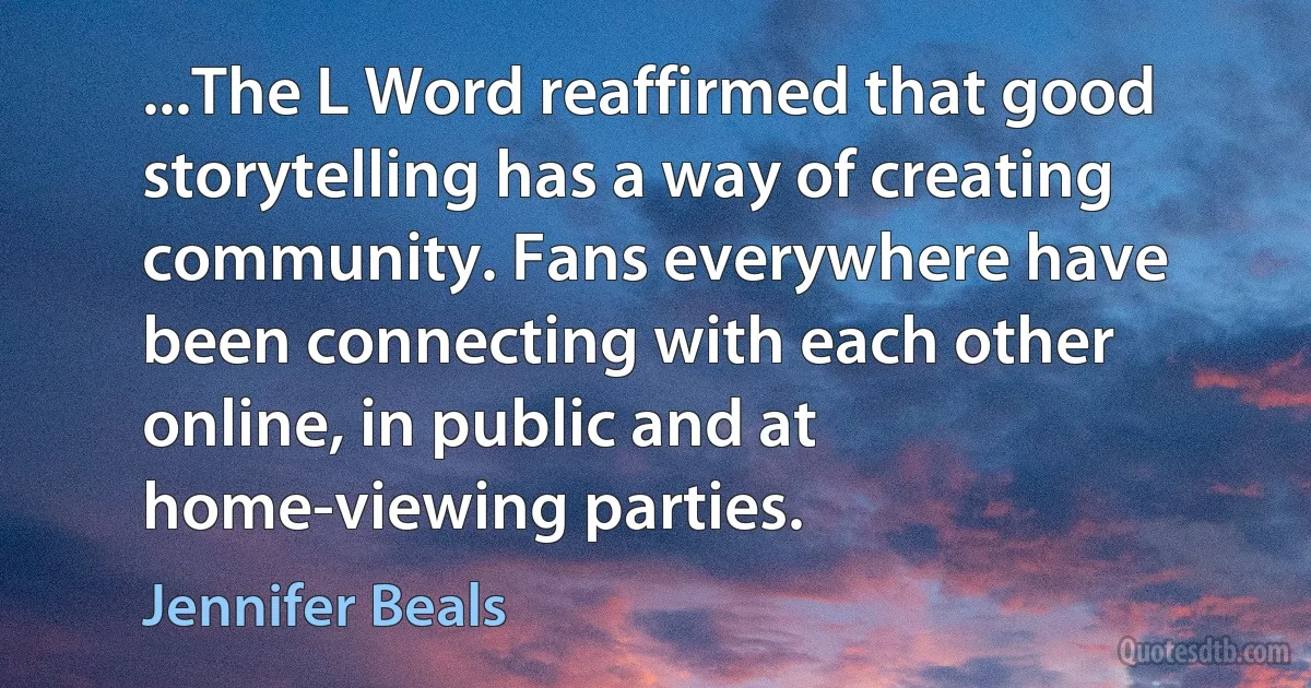 ...The L Word reaffirmed that good storytelling has a way of creating community. Fans everywhere have been connecting with each other online, in public and at home-viewing parties. (Jennifer Beals)