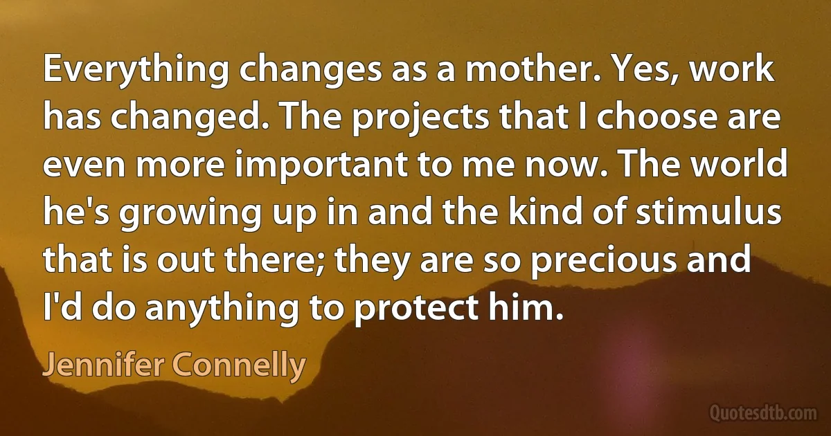 Everything changes as a mother. Yes, work has changed. The projects that I choose are even more important to me now. The world he's growing up in and the kind of stimulus that is out there; they are so precious and I'd do anything to protect him. (Jennifer Connelly)