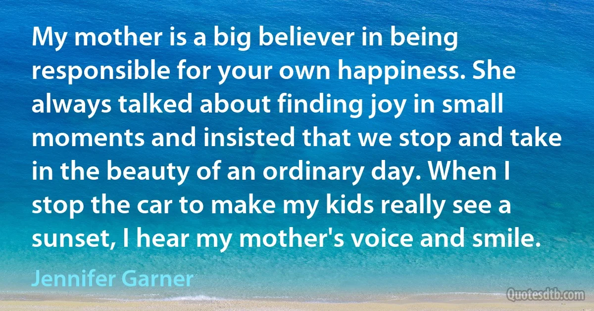 My mother is a big believer in being responsible for your own happiness. She always talked about finding joy in small moments and insisted that we stop and take in the beauty of an ordinary day. When I stop the car to make my kids really see a sunset, I hear my mother's voice and smile. (Jennifer Garner)