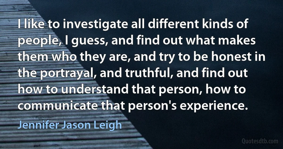 I like to investigate all different kinds of people, I guess, and find out what makes them who they are, and try to be honest in the portrayal, and truthful, and find out how to understand that person, how to communicate that person's experience. (Jennifer Jason Leigh)