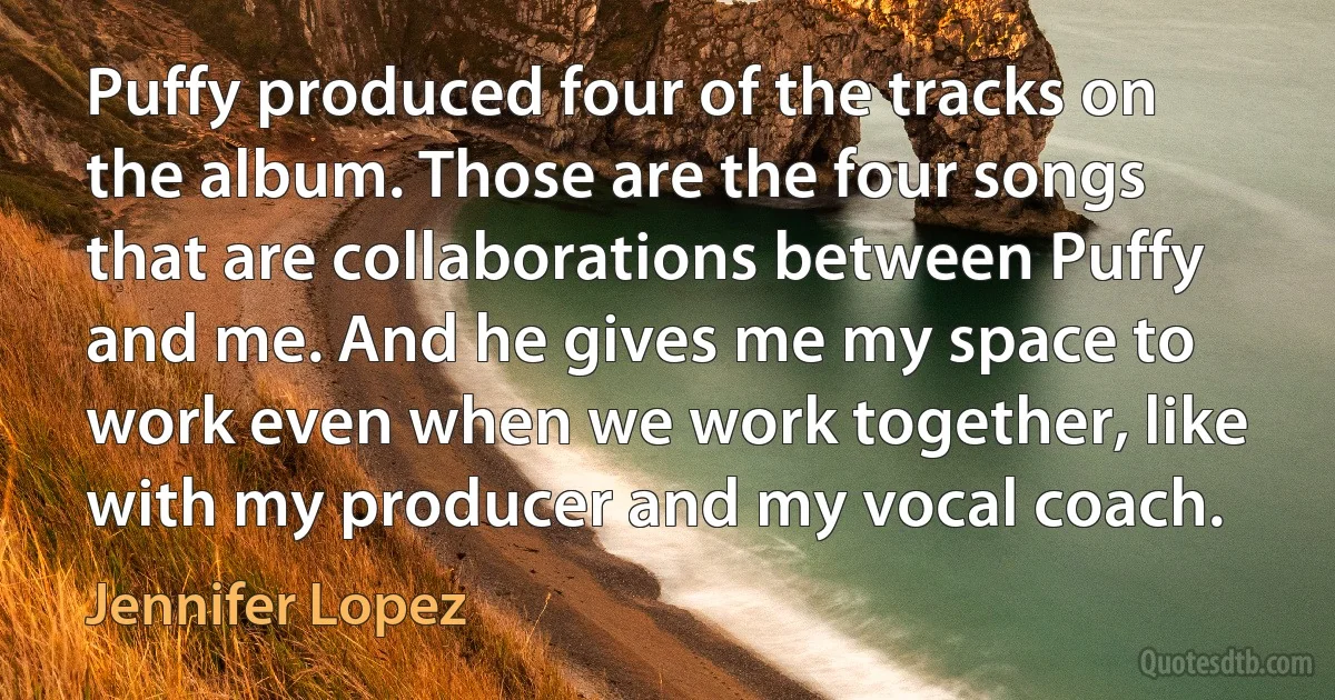 Puffy produced four of the tracks on the album. Those are the four songs that are collaborations between Puffy and me. And he gives me my space to work even when we work together, like with my producer and my vocal coach. (Jennifer Lopez)