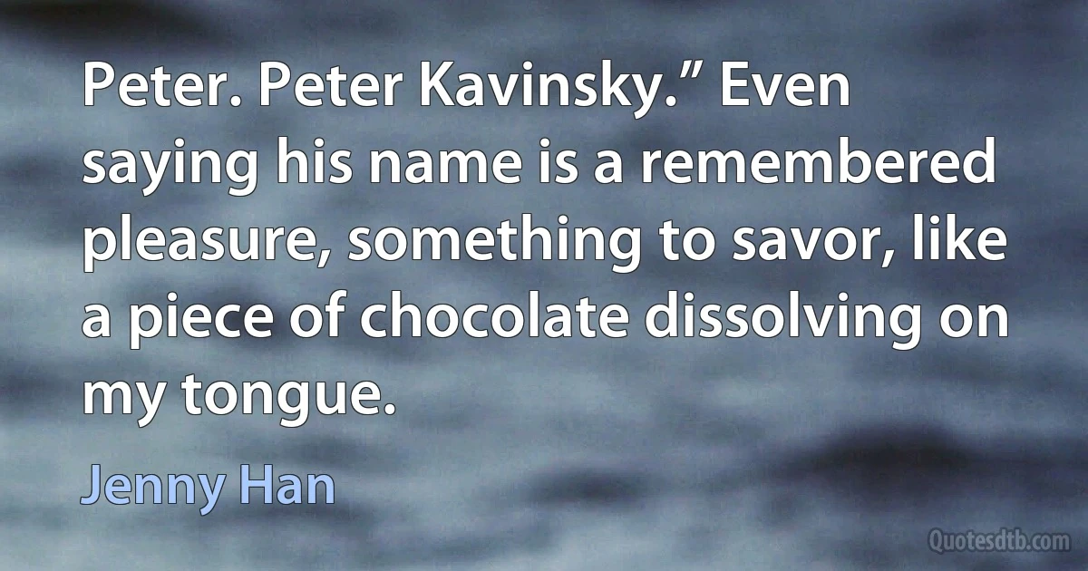 Peter. Peter Kavinsky.” Even saying his name is a remembered pleasure, something to savor, like a piece of chocolate dissolving on my tongue. (Jenny Han)