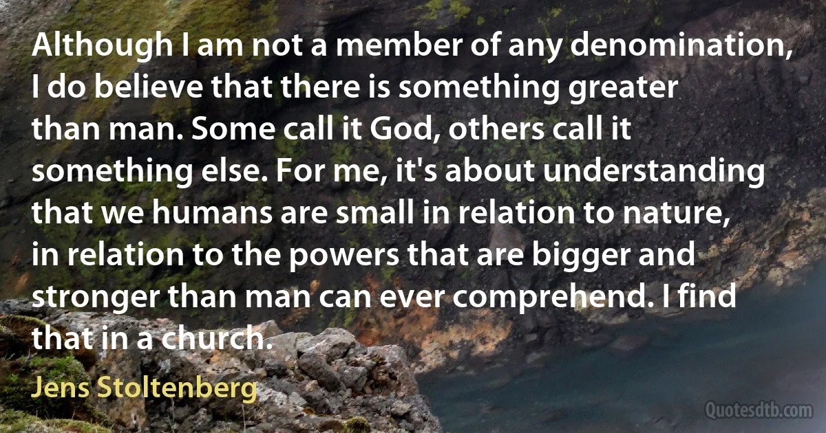 Although I am not a member of any denomination, I do believe that there is something greater than man. Some call it God, others call it something else. For me, it's about understanding that we humans are small in relation to nature, in relation to the powers that are bigger and stronger than man can ever comprehend. I find that in a church. (Jens Stoltenberg)