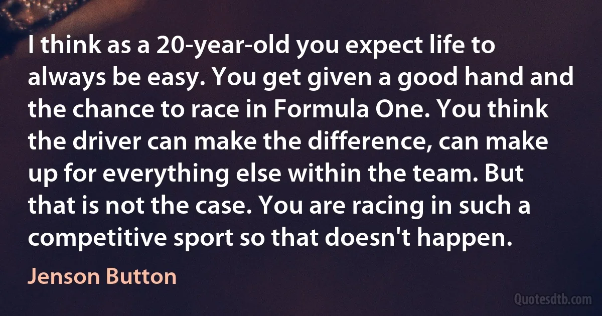 I think as a 20-year-old you expect life to always be easy. You get given a good hand and the chance to race in Formula One. You think the driver can make the difference, can make up for everything else within the team. But that is not the case. You are racing in such a competitive sport so that doesn't happen. (Jenson Button)