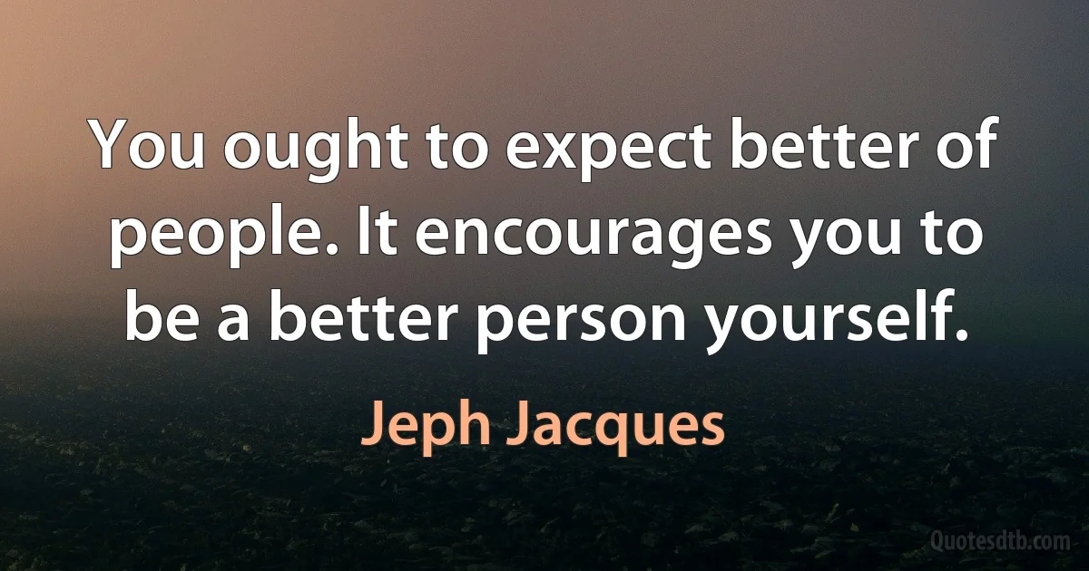 You ought to expect better of people. It encourages you to be a better person yourself. (Jeph Jacques)