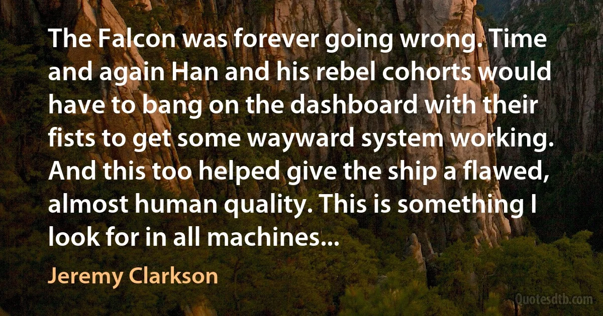 The Falcon was forever going wrong. Time and again Han and his rebel cohorts would have to bang on the dashboard with their fists to get some wayward system working. And this too helped give the ship a flawed, almost human quality. This is something I look for in all machines... (Jeremy Clarkson)