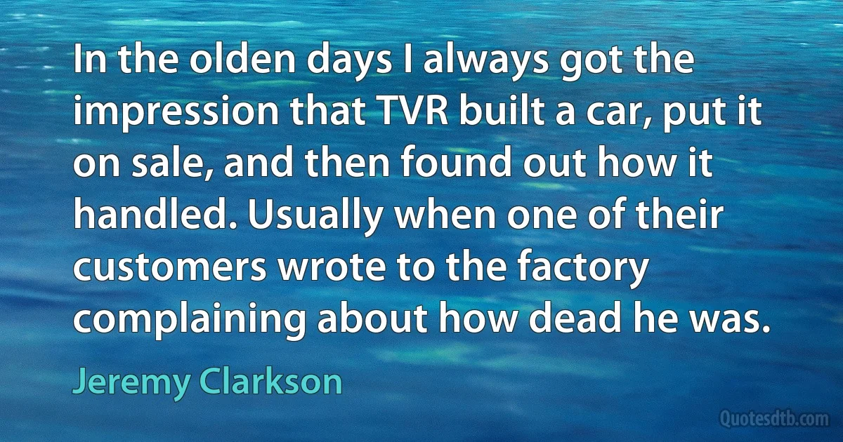 In the olden days I always got the impression that TVR built a car, put it on sale, and then found out how it handled. Usually when one of their customers wrote to the factory complaining about how dead he was. (Jeremy Clarkson)