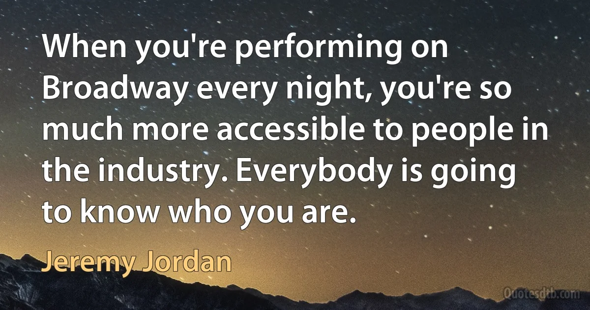 When you're performing on Broadway every night, you're so much more accessible to people in the industry. Everybody is going to know who you are. (Jeremy Jordan)