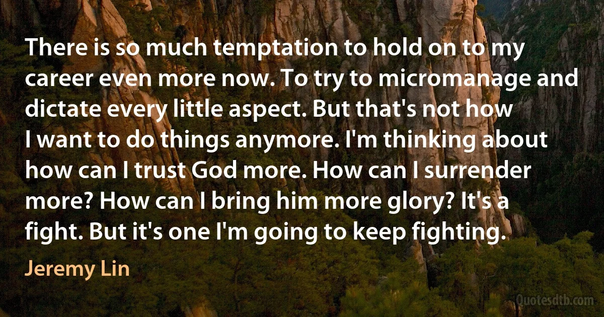 There is so much temptation to hold on to my career even more now. To try to micromanage and dictate every little aspect. But that's not how I want to do things anymore. I'm thinking about how can I trust God more. How can I surrender more? How can I bring him more glory? It's a fight. But it's one I'm going to keep fighting. (Jeremy Lin)