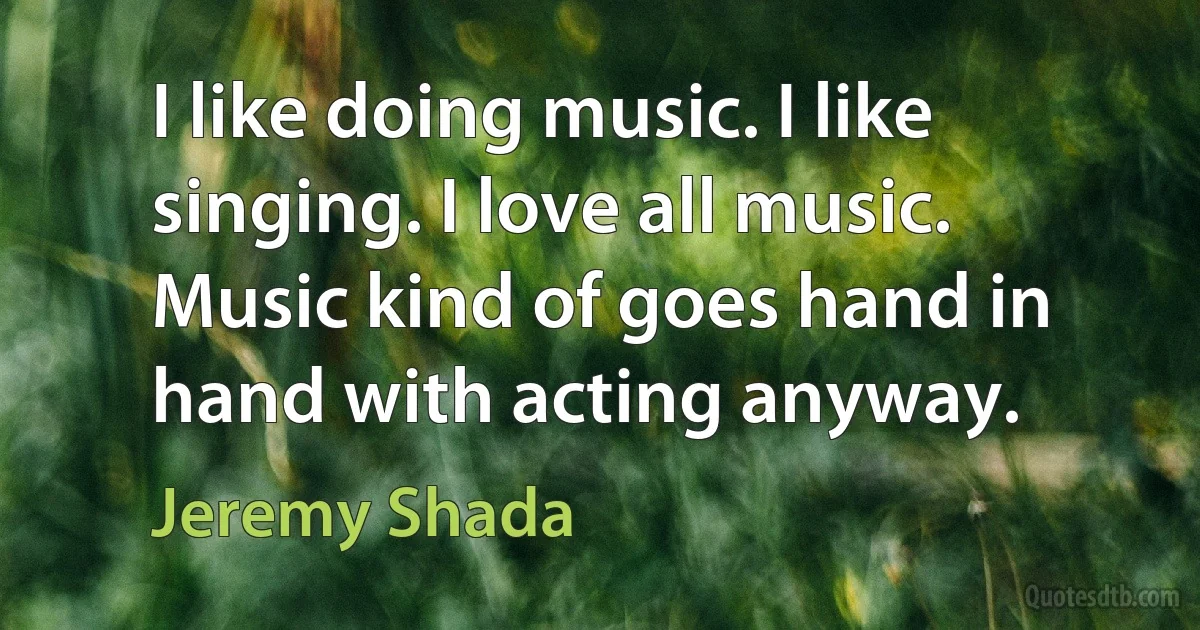 I like doing music. I like singing. I love all music. Music kind of goes hand in hand with acting anyway. (Jeremy Shada)