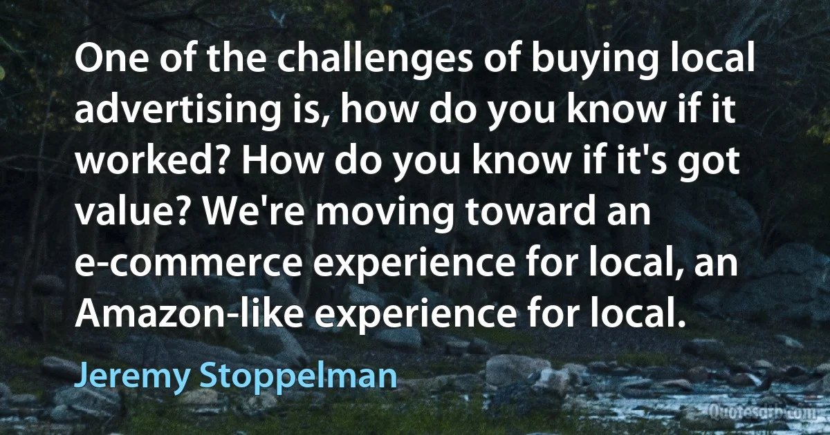 One of the challenges of buying local advertising is, how do you know if it worked? How do you know if it's got value? We're moving toward an e-commerce experience for local, an Amazon-like experience for local. (Jeremy Stoppelman)